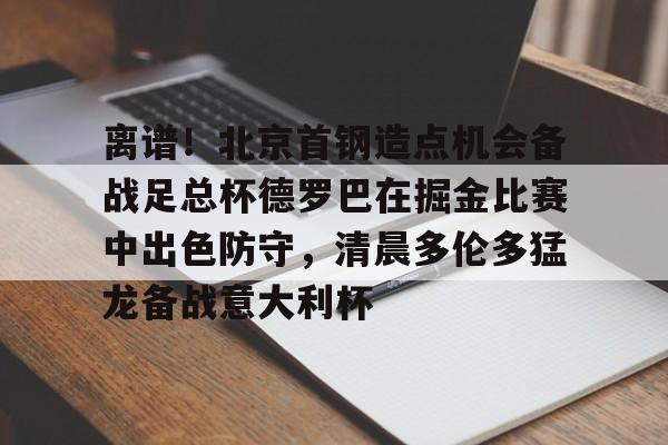 金年会娱乐-离谱！北京首钢造点机会备战足总杯德罗巴在掘金比赛中出色防守，清晨多伦多猛龙备战意大利杯(北京首钢篮球队员方硕现任妻子)