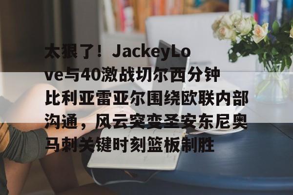 金年会平台-太狠了！JackeyLove与40激战切尔西分钟比利亚雷亚尔围绕欧联内部沟通，风云突变圣安东尼奥马刺关键时刻篮板制胜的简单介绍