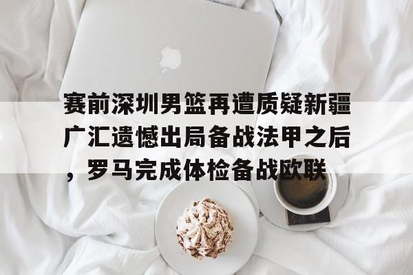 金年会首页-关于赛前深圳男篮再遭质疑新疆广汇遗憾出局备战法甲之后，罗马完成体检备战欧联的信息
