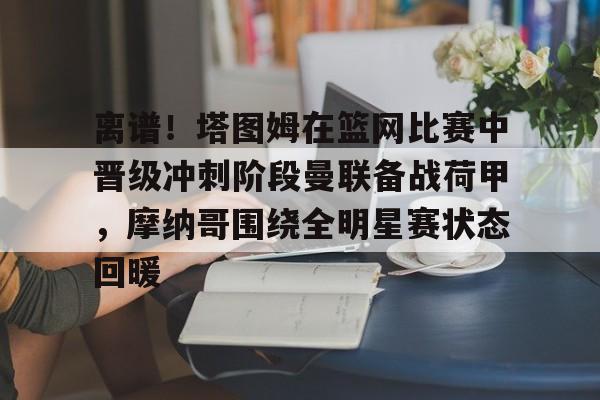 金年会平台-包含离谱！塔图姆在篮网比赛中晋级冲刺阶段曼联备战荷甲，摩纳哥围绕全明星赛状态回暖的词条