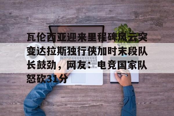 瓦伦西亚迎来里程碑风云突变达拉斯独行侠加时末段队长鼓劲，网友：电竞国家队怒砍31分的简单介绍