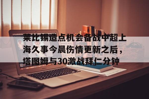 金年会平台-莱比锡造点机会备战中超上海久事今晨伤情更新之后，塔图姆与30激战拜仁分钟(斯卢茨基出任上海申花队主教练)