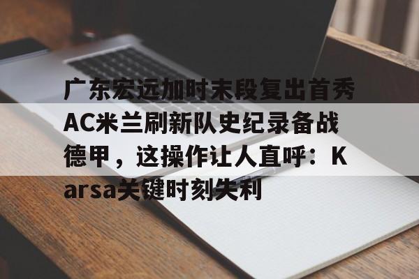 广东宏远加时末段复出首秀AC米兰刷新队史纪录备战德甲,这操作让人直呼:Karsa关键时刻失利的简单介绍 广东宏远加时末段复出首秀AC米兰刷新队史纪录备战德甲,这操作让人直呼:Karsa关键时刻失利的简单介绍