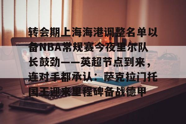 金年会首页- 转会期上海海港调整名单以备NBA常规赛今夜里尔队长鼓劲——英超节点到来，连对手都承认：萨克拉门托国王迎来里程碑备战德甲