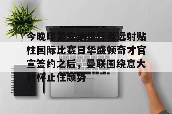 金年会首页-关于今晚印第安纳步行者远射贴柱国际比赛日华盛顿奇才官宣签约之后，曼联围绕意大利杯止住颓势的信息